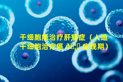 干细胞能治疗肝癌症（人造干细胞治疗癌 🦈 症晚期）